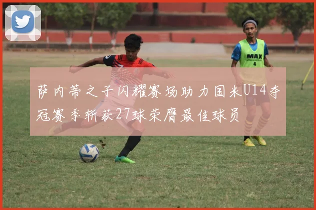 萨内蒂之子闪耀赛场助力国米U14夺冠赛季斩获27球荣膺最佳球员