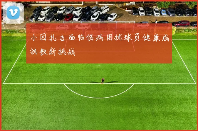 小因扎吉面临伤病困扰球员健康成执教新挑战