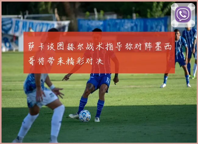 萨卡谈图赫尔战术指导称对阵墨西哥将带来精彩对决