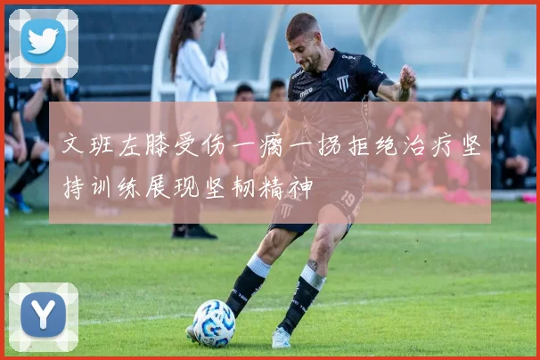 文班左膝受伤一瘸一拐拒绝治疗坚持训练展现坚韧精神