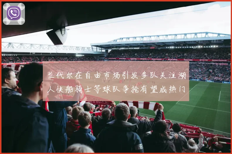 兰代尔在自由市场引发多队关注湖人快船骑士等球队争抢有望成热门球员
