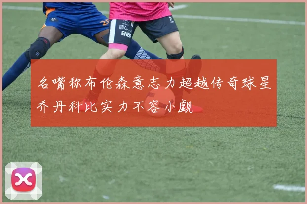 名嘴称布伦森意志力超越传奇球星乔丹科比实力不容小觑