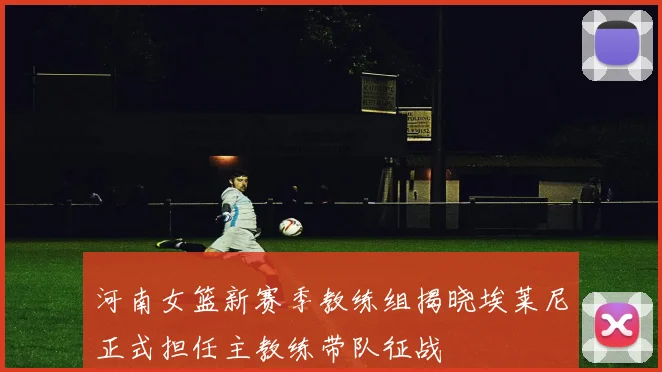 河南女篮新赛季教练组揭晓埃莱尼正式担任主教练带队征战