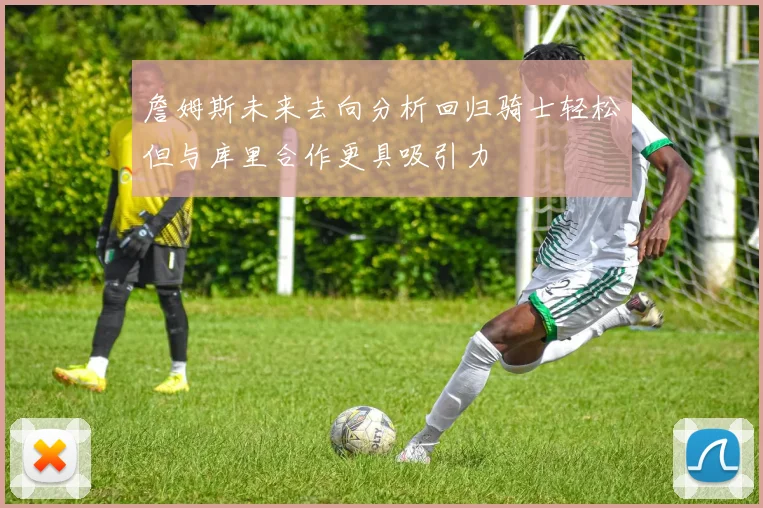 詹姆斯未来去向分析回归骑士轻松但与库里合作更具吸引力