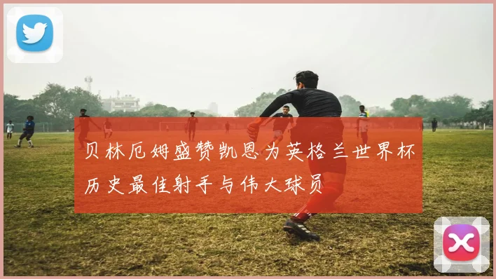 贝林厄姆盛赞凯恩为英格兰世界杯历史最佳射手与伟大球员