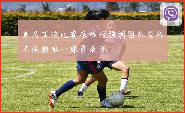库尼亚谈比赛艰难性强调团队合作不依赖单一球员表现