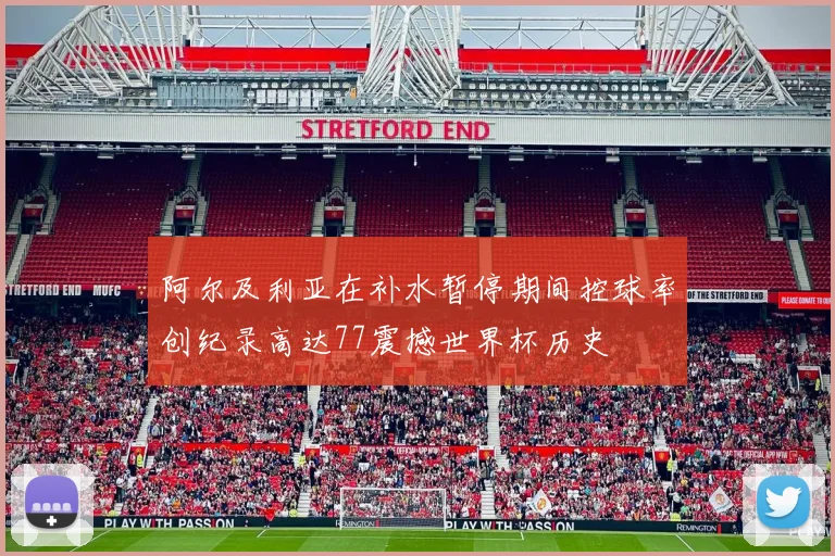 阿尔及利亚在补水暂停期间控球率创纪录高达77震撼世界杯历史