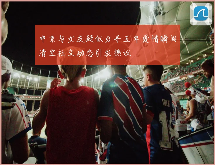 申京与女友疑似分手五年爱情瞬间清空社交动态引发热议
