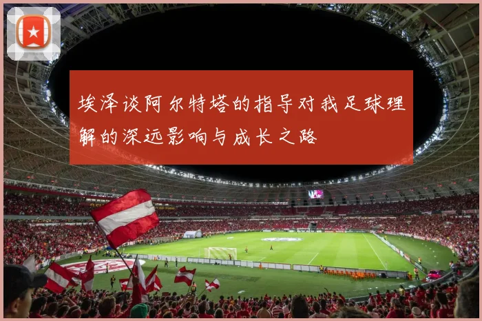 埃泽谈阿尔特塔的指导对我足球理解的深远影响与成长之路
